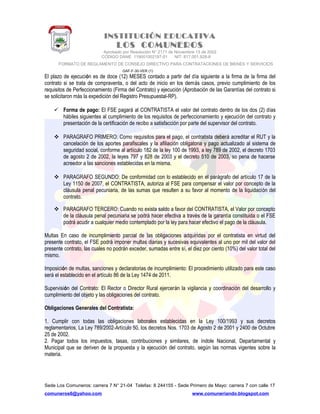 INSTITUCIÓN EDUCATIVA
LOS COMUNEROS
Aprobado por Resolución N° 2171 de Noviembre 13 de 2002
CODIGO DANE 119001002187-01 NIT: 817.001.928-8
FORMATO DE REGLAMENTO DE CONSEJO DIRECTIVO PARA CONTRATACIONES DE BIENES Y SERVICIOS
GAF-F-30-VER (1)
El plazo de ejecución es de doce (12) MESES contado a partir del día siguiente a la firma de la firma del
contrato si se trata de compraventa, o del acto de inicio en los demás casos, previo cumplimiento de los
requisitos de Perfeccionamiento (Firma del Contrato) y ejecución (Aprobación de las Garantías del contrato si
se solicitaron más la expedición del Registro Presupuestal-RP).
 Forma de pago: El FSE pagará al CONTRATISTA el valor del contrato dentro de los dos (2) días
hábiles siguientes al cumplimiento de los requisitos de perfeccionamiento y ejecución del contrato y
presentación de la certificación de recibo a satisfacción por parte del supervisor del contrato.
 PARAGRAFO PRIMERO: Como requisitos para el pago, el contratista deberá acreditar el RUT y la
cancelación de los aportes parafiscales y la afiliación obligatoria y pago actualizado al sistema de
seguridad social, conforme al artículo 182 de la ley 100 de 1993, a ley 789 de 2002, el decreto 1703
de agosto 2 de 2002, la leyes 797 y 828 de 2003 y el decreto 510 de 2003, so pena de hacerse
acreedor a las sanciones establecidas en la misma.
 PARAGRAFO SEGUNDO: De conformidad con lo establecido en el parágrafo del artículo 17 de la
Ley 1150 de 2007, el CONTRATISTA, autoriza al FSE para compensar el valor por concepto de la
cláusula penal pecuniaria, de las sumas que resulten a su favor al momento de la liquidación del
contrato.
 PARAGRAFO TERCERO: Cuando no exista saldo a favor del CONTRATISTA, el Valor por concepto
de la cláusula penal pecuniaria se podrá hacer efectiva a través de la garantía constituida o el FSE
podrá acudir a cualquier medio contemplado por la ley para hacer efectivo el pago de la cláusula.
Multas En caso de incumplimiento parcial de las obligaciones adquiridas por el contratista en virtud del
presente contrato, el FSE podrá imponer multas diarias y sucesivas equivalentes al uno por mil del valor del
presente contrato, las cuales no podrán exceder, sumadas entre sí, el diez por ciento (10%) del valor total del
mismo.
Imposición de multas, sanciones y declaratorias de incumplimiento: El procedimiento utilizado para este caso
será el establecido en el artículo 86 de la Ley 1474 de 2011.
Supervisión del Contrato: El Rector o Director Rural ejercerán la vigilancia y coordinación del desarrollo y
cumplimiento del objeto y las obligaciones del contrato.
Obligaciones Generales del Contratista:
1. Cumplir con todas las obligaciones laborales establecidas en la Ley 100/1993 y sus decretos
reglamentarios, La Ley 789/2002-Artículo 50, los decretos Nos. 1703 de Agosto 2 de 2001 y 2400 de Octubre
25 de 2002.
2. Pagar todos los impuestos, tasas, contribuciones y similares, de índole Nacional, Departamental y
Municipal que se deriven de la propuesta y la ejecución del contrato, según las normas vigentes sobre la
materia.
Sede Los Comuneros: carrera 7 N° 21-04 Telefax: 8 244155 - Sede Primero de Mayo: carrera 7 con calle 17
comuneros6@yahoo.com www.comuneriando.blogspot.com
 