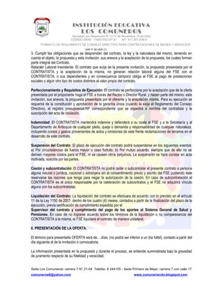 INSTITUCIÓN EDUCATIVA
LOS COMUNEROS
Aprobado por Resolución N° 2171 de Noviembre 13 de 2002
CODIGO DANE 119001002187-01 NIT: 817.001.928-8
FORMATO DE REGLAMENTO DE CONSEJO DIRECTIVO PARA CONTRATACIONES DE BIENES Y SERVICIOS
GAF-F-30-VER (1)
3. Cumplir las obligaciones que se desprendan del contrato, la ley y la naturaleza del mismo, teniendo en
cuenta el objeto, la propuesta y esta invitación, sus anexos y la aceptación de la propuesta, los cuales forman
parte integral del Contrato.
Relación Laboral Inexistente: El contrato que surja de la presente invitación, la propuesta presentada por el
CONTRATISTA y la aceptación de la misma, no generan relación laboral alguna del FSE con el
CONTRATISTA, o sus dependientes y en consecuencia tampoco obliga al FSE al pago de prestaciones
sociales o algún otro tipo de costos distintos al valor propio del contrato.
Perfeccionamiento y Requisitos de Ejecución: El contrato se perfecciona por la aceptación que de la oferta
presentada por el proponente haga el FSE a través del Rector o Director Rural, y hacen parte del mismo: esta
invitación, sus anexos, la propuesta presentada por el oferente y la aceptación misma. Para su ejecución se
requerirá de la constitución y aprobación de la garantía única (cuando la exija el Reglamento del Consejo
Directivo), el registro presupuestal-RP correspondiente que se expedirá a nombre del contratista y la
suscripción del acta de iniciación.
Indemnidad: El CONTRATISTA mantendrá indemne y defenderá a su costa al FSE y a la Secretaría y al
Departamento de Antioquia de cualquier pleito, queja o demanda y responsabilidad de cualquier naturaleza,
incluyendo costos y gastos provenientes de actos y omisiones de este frente reclamaciones de terceros en el
desarrollo de este contrato.
Suspensión del Contrato: El plazo de ejecución del contrato podrá suspenderse en los siguientes eventos:
a) Por circunstancias de fuerza mayor o caso fortuito; b) Por mutuo acuerdo, siempre que de ello no se
deriven mayores costos para el FSE, ni se causen otros perjuicios. La suspensión se hará constar en acta
motivada, suscrita por las partes.
Cesión y subcontratación: El CONTRATISTA no podrá ceder o subcontratar el presente contrato a persona
alguna natural o jurídica, nacional o extranjera sin el consentimiento previo y escrito del FSE pudiendo éste
reservarse las razones que tenga para negar la autorización de la cesión. En caso de subcontratación el
CONTRATISTA es el único responsable por la celebración de subcontratos y el FSE no adquirirá vínculo
alguno con los subcontratistas.
Liquidación del Contrato: La liquidación del contrato se efectuara de acuerdo con lo previsto en el artículo
11 de la Ley 1150 de 2007, dentro de los cuatro (4) meses, contados a partir de la finalización del plazo de la
ejecución, previa certificación de cumplimiento expedida por el
Supervisor del contrato y cumplimiento del pago de los aportes al Sistema General de Salud y
Pensiones. En caso de no lograrse acuerdo sobre los términos de la liquidación o no comparecencia del
CONTRATISTA a la misma, el FSE liquidara el contrato de manera unilateral.
6. PRESENTACIÓN DE LA OFERTA:
El término para presentarla OFERTA será de….días, (no podrá ser inferior a un día hábil), contado a partir del
día siguiente al de la invitación o convocatoria.
La información presentada en la propuesta y durante el proceso, se entiende suministrada bajo la gravedad
de juramento respecto de su fidelidad y veracidad.
Sede Los Comuneros: carrera 7 N° 21-04 Telefax: 8 244155 - Sede Primero de Mayo: carrera 7 con calle 17
comuneros6@yahoo.com www.comuneriando.blogspot.com
 