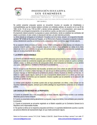 INSTITUCIÓN EDUCATIVA
LOS COMUNEROS
Aprobado por Resolución N° 2171 de Noviembre 13 de 2002
CODIGO DANE 119001002187-01 NIT: 817.001.928-8
FORMATO DE REGLAMENTO DE CONSEJO DIRECTIVO PARA CONTRATACIONES DE BIENES Y SERVICIOS
GAF-F-30-VER (1)
No podrán presentar propuesta quienes se encuentren incursos en causales de inhabilidades e
incompatibilidades que les impidan celebrar contratos con entidades públicas, de acuerdo con la Ley 80 de
1993, el Art. 18 de la Ley 1150 de 2007 y demás normas aplicables. Y si la presentaren, será causal de
RECHAZO y se entregará al proponente y no se tendrá en cuenta y se dará como no presentada.
El proponente deberá presentar la propuesta en pesos colombianos, donde se establece las cantidades del
objeto a suministrar, el valor unitario, la descripción del bien y el valor total del suministro.
La oferta deberá ser entregada en la Institución Educativa Los Comuneros, ubicado en la siguiente dirección:
carrera 7 N° 21-04 del Municipio de Popayán, en la Oficina de la Rectoría, incluyendo la presente invitación,
ambas debidamente suscritas por el proponente y anexando la oferta económica, según formato adjunto.
No se aceptarán ofertas enviadas por correo, vía fax, E-Mail o entregadas en otras oficinas a la indicada en la
presente invitación pública, ni las entregadas después de la fecha y hora señaladas. La validez de la oferta
deberá ser mínimo por el término de ejecución del contrato hasta su liquidación, y se entiende aceptada esta
regla con la sola presentación de la oferta.
7. LA OFERTA SELECCIONABLE:
LA OFERTA DE MENOR PRECIO, será la que el FSE seleccione como la más favorable, siempre y cuando el
proponente acredite las condiciones exigidas para contratar y el bien o servicio cumpla en cuanto a cantidad,
calidad y precio. La oferta por encima del presupuesto oficial, será rechazada de inmediato y no se admitirá
una nueva. (VER ANEXO 2: FORMATO PROPUESTA ECONOMICA).
Para la escogencia del ofrecimiento más favorable, se tendrá como único criterio de selección del contratista,
aquella oferta con el precio unitario más bajo y en caso de que la oferta económica contenga más de un ítem,
el precio más bajo se determinara por la sumatoria de precios unitarios. El precio (s) ofertado (s) final (es), no
estará (n) sujeto a ajuste alguno, razón por la cual, el proponente deberá prever en su oferta que tiene que
asumirlos posibles incrementos que se ocasionen, inclusive aquellos que se presenten en la ejecución del
contrato por cambio de año.
La entidad podrá adjudicar el contrato cuando sólo se haya presentado una oferta, y ésta cumpla con los
requisitos habilitantes exigidos, siempre que la oferta satisfaga los requerimientos contenidos en la invitación
pública.
LAS CAUSALES DE RECHAZO DE LA PROPUESTA:
A. Cuando se presenten dos o más propuestas por el mismo oferente, bajo el mismo nombre o con nombres
diferentes para la misma invitación.
B. Cuando es presentada extemporáneamente la propuesta, luego de la fecha y hora señalada para presentar
la propuesta.
C. Cuando el proponente se encuentre registrado en el Boletín expedido por la Contraloría General de la
República como responsables fiscales.
D. No aportar la oferta con la respectiva propuesta económica o no aportarla debidamente suscrita o suscrita
por persona diferente del representante legal, sin que medie autorización alguna.
Sede Los Comuneros: carrera 7 N° 21-04 Telefax: 8 244155 - Sede Primero de Mayo: carrera 7 con calle 17
comuneros6@yahoo.com www.comuneriando.blogspot.com
 
