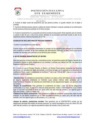 INSTITUCIÓN EDUCATIVA
LOS COMUNEROS
Aprobado por Resolución N° 2171 de Noviembre 13 de 2002
CODIGO DANE 119001002187-01 NIT: 817.001.928-8
FORMATO DE REGLAMENTO DE CONSEJO DIRECTIVO PARA CONTRATACIONES DE BIENES Y SERVICIOS
GAF-F-30-VER (1)
E. Cuando el objeto social del proponente que sea persona jurídica, no guarde relación con el objeto a
contratar.
F. Cuando el oferente persona natural o jurídica de manera individual o conjunta, participe en la conformación
de otra persona jurídica que participe en el mismo proceso.
G. Cuando el proponente en su propuesta económica exceda el presupuesto oficial asignado para el contrato,
o cuando el valor de uno o más de los precios ofertados en la propuesta examinada exceda el valor de los
respectivos precios unitarios propuestos por el FSE.
CAUSALES DE DECLARATORIA DE PROCESO DESIERTO:
 Cuando no se presente propuesta alguna.
Cuando ninguna de las propuestas presentadas no cumplan con los requisitos para participar y/o los términos
de la invitación a contratar, se les dará mediante acto administrativo motivado, un plazo común para que se
acrediten los requisitos para participar y/o los términos para contratar.
8. NO SE EXIGIRÁN GARANTÍAS DE LEY 80/1993:
Salvo las garantías mínimas presuntas o automáticas de ley, las garantías propias del Estatuto General de la
Contratación Estatal no serán obligatorias en los contratos o compras que realicen los FSE, con base en el
Reglamento del Consejo Directivo.
En el evento en que el Consejo Directivo, el Rector o el Director Rural estimen necesarias las Garantías
atendiendo a la naturaleza del objeto del contrato y a la forma de pago, así lo explicarán en el documento de
Justificación Previa, según lo establecido en el artículo 7° de la Ley 1150 de 2007. Caso en el cual, deberá
tenerse en cuenta lo siguiente:
- Garantía Única. El contratista se compromete a constituir a su costa y a favor del Instituto por una compañía
de seguros legalmente establecida en Colombia cuyas pólizas matrices estén aprobadas por la
Superintendencia Financiera de Colombia de conformidad con las disposiciones legales, una garantía única
que ampare:
-Amparo de cumplimiento: Para garantizar el cumplimiento de todas y cada una de las obligaciones
contractuales a su cargo, el pago de la cláusula penal pecuniaria, multas e indemnizaciones a que hubiere
lugar, la cual será equivalente al veinte por ciento (20%) del valor total del contrato y con vigencia igual al
plazo del contrato y cuatro (4) meses más.
-Calidad de los bienes suministrado: Para garantizar la calidad de los bienes suministrados objeto de esta
invitación, la cual deberá constituirse por un valor equivalente al treinta por ciento (30%) del valor total del
contrato y con una vigencia igual a la del contrato y un (1) año más.
-Amparo de salarios, prestaciones sociales: Para garantizar que el CONTRATISTA cumpla con las
obligaciones derivadas del empleo de terceras personas, en cuantía equivalente al cinco por ciento (5%) del
valor total del contrato y con vigencia equivalente al plazo del contrato y tres (3) años más.
Sede Los Comuneros: carrera 7 N° 21-04 Telefax: 8 244155 - Sede Primero de Mayo: carrera 7 con calle 17
comuneros6@yahoo.com www.comuneriando.blogspot.com
 