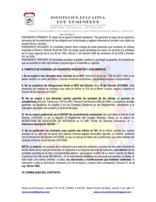 INSTITUCIÓN EDUCATIVA
LOS COMUNEROS
Aprobado por Resolución N° 2171 de Noviembre 13 de 2002
CODIGO DANE 119001002187-01 NIT: 817.001.928-8
FORMATO DE REGLAMENTO DE CONSEJO DIRECTIVO PARA CONTRATACIONES DE BIENES Y SERVICIOS
GAF-F-30-VER (1)
PARAGRAFO PRIMERO. El objeto de la garantía deberá establecer: "Se garantiza el pago de los perjuicios
derivados del incumplimiento de las obligaciones contractuales y legales inherentes al contrato cuyo objeto es
proveer libros y revistas.”
PARAGRAFO SEGUNDO. El contratista deberá hacer entrega de estas garantías que constarán en pólizas
originales al Rector o Director Rural del FSE, las cuales serán aprobadas por éstos, de acuerdo a lo señalado
en el inciso segundo de la Ley 80 de 1993, articulo 7 del Decreto 4828 de diciembre 24 de 2008 y Decreto
931 de 2009.
PARAGRAFO TERCERO. El contratista se obliga a ampliar, modificar y prorrogar la garantía, en el evento en
que se aumente el valor del contrato o se prorrogue o suspenda su vigencia.
9. TAMPOCO SE EXIGIRÁN LOS SIGUIENTES REQUISITOS Y DOCUMENTOS:
I. No se exigirá a los oferentes estar inscritos en el RUP (Artículo 6 de la Ley 1150 de 2007). Pero sí se
deben verificar por parte del Rector o Director Rural las condiciones y documentos exigidos al proponente.
II. No se cumplirán las Obligaciones frente al SICE del Artículo 13 y 15 del Decreto 3512/2003. Esta
excepción por tratarse de contratos cuyo valor es inferior al 10% de la Menor Cuantía, según lo dispone el
Artículo 86 del Decreto 2474/2007.
III. No se exigirá a los oferentes aportar garantía de seriedad de las ofertas, ni garantía de
cumplimiento (Artículo 7 de la Ley 1150 de 2007, Articulo 8 del Decreto 4828 de 2009). La exigencia de tales
garantías es facultativa de exigirla o no los Consejos Directivos en los Reglamentos, atendiendo a la
naturaleza del objeto del contrato y a la forma de pago.
IV. No se exigirá publicación en el SECOP del procedimiento contractual del cual habla el Artículo 8 del
Decreto 2474/2008, si así lo dispone el Reglamento del Consejo Directivo. Véase en la página de
SECRETARÍA DE EDUCACIÓN DE ANTIOQUIA en el LINK “Fondo de Servicios Educativos, el “…
Instructivo Inscripción SECOP…”
V. No se publicarán los contratos cuya cuantía sea inferior al 10% de la menor cuantía aun cuando
excedan en su valor los cincuenta (50) salarios mínimos legales mensuales vigentes. Lo anterior, conforme
con el Artículo 84 del Decreto 2474/2008, lo que no excluye el deber de la publicación que debe hacerse del
contrato conforme con el Decreto 4791/2008.
NOTA: Lo anterior, sin perjuicio de la obligación para todas las entidades, incluidas las del orden territorial de
remitir dentro de los diez primeros días de cada mes a la Imprenta Nacional de Colombia, una relación de los
contratos suscritos en el mes inmediatamente anterior, que superen el 50% de su menor cuantía (la Menor
Cuantía en los FSE es de 280 SMLMV), en la cual deberán detallarse las personas contratantes, el objeto, el
valor total y los costos unitarios, el plazo, los adicionales y modificaciones que hubiesen celebrado, el
interventor y toda la información necesaria a fin de comparar y evaluar dicha contratación (Artículo 61 de la
Ley 190 de 1995).
10. FORMALIDAD DEL CONTRATO:
Sede Los Comuneros: carrera 7 N° 21-04 Telefax: 8 244155 - Sede Primero de Mayo: carrera 7 con calle 17
comuneros6@yahoo.com www.comuneriando.blogspot.com
 