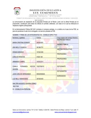 INSTITUCIÓN EDUCATIVA
LOS COMUNEROS
Aprobado por Resolución N° 2171 de Noviembre 13 de 2002
CODIGO DANE 119001002187-01 NIT: 817.001.928-8
FORMATO DE REGLAMENTO DE CONSEJO DIRECTIVO PARA CONTRATACIONES DE BIENES Y SERVICIOS
GAF-F-30-VER (1)
La comunicación de aceptación de la propuesta firmada por el Rector, junto con la oferta firmada por el
proponente, constituyen para todos los efectos el contrato celebrado, con base en el cual se efectuará el
respectivo registro presupuestal.
En la Administración Pública NO HAY contratos ni compras verbales, ni a crédito en el caso de los FSE, so
pena de perderse el valor de lo entregado o el servicio prestado al FSE.
NOMBRE Y FIRMA DE LOS INTEGRANTES DEL CONSEJO DIRECTIVO
Nombres y apellidos Cedula Cargo dentro del consejo Directivo
MARIA CRISTINA DORADO 34’638.991
PADRES DE FAMILIA
ADA NELLY CHANCHI 36’288.751
PADRES FAMILIA
ROMAN MENDEZ 10’520.000
SECTOR PRODUCTIVO
CARLOS PERAFAN 4’626.148
PROFESORES
ARMANDO CAMPO 10’532.511
PROFESORES
CAMILA FERNANDA HOYOS
GAVIRIA
1002792010 ESTUDIANTE
JUAN CARLOS HERNANDEZ 95052508445
ESTUDIANTES
LUZ NELLY BENAVIDES 34’538.403
EGRESADOS
WALTER AUGUSTO GAVIRIA GÓMEZ
RECTOR
Cc 10’538.215 de POPAYÁN
Sede Los Comuneros: carrera 7 N° 21-04 Telefax: 8 244155 - Sede Primero de Mayo: carrera 7 con calle 17
comuneros6@yahoo.com www.comuneriando.blogspot.com
 