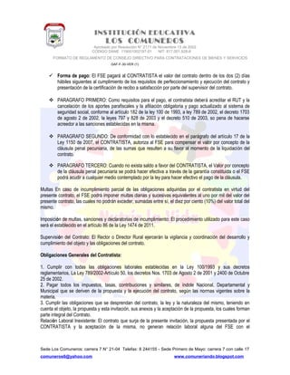 INSTITUCIÓN EDUCATIVA
LOS COMUNEROS
Aprobado por Resolución N° 2171 de Noviembre 13 de 2002
CODIGO DANE 119001002187-01 NIT: 817.001.928-8
FORMATO DE REGLAMENTO DE CONSEJO DIRECTIVO PARA CONTRATACIONES DE BIENES Y SERVICIOS
GAF-F-30-VER (1)
 Forma de pago: El FSE pagará al CONTRATISTA el valor del contrato dentro de los dos (2) días
hábiles siguientes al cumplimiento de los requisitos de perfeccionamiento y ejecución del contrato y
presentación de la certificación de recibo a satisfacción por parte del supervisor del contrato.
 PARAGRAFO PRIMERO: Como requisitos para el pago, el contratista deberá acreditar el RUT y la
cancelación de los aportes parafiscales y la afiliación obligatoria y pago actualizado al sistema de
seguridad social, conforme al artículo 182 de la ley 100 de 1993, a ley 789 de 2002, el decreto 1703
de agosto 2 de 2002, la leyes 797 y 828 de 2003 y el decreto 510 de 2003, so pena de hacerse
acreedor a las sanciones establecidas en la misma.
 PARAGRAFO SEGUNDO: De conformidad con lo establecido en el parágrafo del artículo 17 de la
Ley 1150 de 2007, el CONTRATISTA, autoriza al FSE para compensar el valor por concepto de la
cláusula penal pecuniaria, de las sumas que resulten a su favor al momento de la liquidación del
contrato.
 PARAGRAFO TERCERO: Cuando no exista saldo a favor del CONTRATISTA, el Valor por concepto
de la cláusula penal pecuniaria se podrá hacer efectiva a través de la garantía constituida o el FSE
podrá acudir a cualquier medio contemplado por la ley para hacer efectivo el pago de la cláusula.
Multas En caso de incumplimiento parcial de las obligaciones adquiridas por el contratista en virtud del
presente contrato, el FSE podrá imponer multas diarias y sucesivas equivalentes al uno por mil del valor del
presente contrato, las cuales no podrán exceder, sumadas entre sí, el diez por ciento (10%) del valor total del
mismo.
Imposición de multas, sanciones y declaratorias de incumplimiento: El procedimiento utilizado para este caso
será el establecido en el artículo 86 de la Ley 1474 de 2011.
Supervisión del Contrato: El Rector o Director Rural ejercerán la vigilancia y coordinación del desarrollo y
cumplimiento del objeto y las obligaciones del contrato.
Obligaciones Generales del Contratista:
1. Cumplir con todas las obligaciones laborales establecidas en la Ley 100/1993 y sus decretos
reglamentarios, La Ley 789/2002-Artículo 50, los decretos Nos. 1703 de Agosto 2 de 2001 y 2400 de Octubre
25 de 2002.
2. Pagar todos los impuestos, tasas, contribuciones y similares, de índole Nacional, Departamental y
Municipal que se deriven de la propuesta y la ejecución del contrato, según las normas vigentes sobre la
materia.
3. Cumplir las obligaciones que se desprendan del contrato, la ley y la naturaleza del mismo, teniendo en
cuenta el objeto, la propuesta y esta invitación, sus anexos y la aceptación de la propuesta, los cuales forman
parte integral del Contrato.
Relación Laboral Inexistente: El contrato que surja de la presente invitación, la propuesta presentada por el
CONTRATISTA y la aceptación de la misma, no generan relación laboral alguna del FSE con el
Sede Los Comuneros: carrera 7 N° 21-04 Telefax: 8 244155 - Sede Primero de Mayo: carrera 7 con calle 17
comuneros6@yahoo.com www.comuneriando.blogspot.com
 