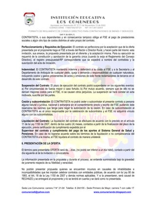 INSTITUCIÓN EDUCATIVA
LOS COMUNEROS
Aprobado por Resolución N° 2171 de Noviembre 13 de 2002
CODIGO DANE 119001002187-01 NIT: 817.001.928-8
FORMATO DE REGLAMENTO DE CONSEJO DIRECTIVO PARA CONTRATACIONES DE BIENES Y SERVICIOS
GAF-F-30-VER (1)
CONTRATISTA, o sus dependientes y en consecuencia tampoco obliga al FSE al pago de prestaciones
sociales o algún otro tipo de costos distintos al valor propio del contrato.
Perfeccionamiento y Requisitos de Ejecución: El contrato se perfecciona por la aceptación que de la oferta
presentada por el proponente haga el FSE a través del Rector o Director Rural, y hacen parte del mismo: esta
invitación, sus anexos, la propuesta presentada por el oferente y la aceptación misma. Para su ejecución se
requerirá de la constitución y aprobación de la garantía única (cuando la exija el Reglamento del Consejo
Directivo), el registro presupuestal-RP correspondiente que se expedirá a nombre del contratista y la
suscripción del acta de iniciación.
Indemnidad: El CONTRATISTA mantendrá indemne y defenderá a su costa al FSE y a la Secretaría y al
Departamento de Antioquia de cualquier pleito, queja o demanda y responsabilidad de cualquier naturaleza,
incluyendo costos y gastos provenientes de actos y omisiones de este frente reclamaciones de terceros en el
desarrollo de este contrato.
Suspensión del Contrato: El plazo de ejecución del contrato podrá suspenderse en los siguientes eventos:
a) Por circunstancias de fuerza mayor o caso fortuito; b) Por mutuo acuerdo, siempre que de ello no se
deriven mayores costos para el FSE, ni se causen otros perjuicios. La suspensión se hará constar en acta
motivada, suscrita por las partes.
Cesión y subcontratación: El CONTRATISTA no podrá ceder o subcontratar el presente contrato a persona
alguna natural o jurídica, nacional o extranjera sin el consentimiento previo y escrito del FSE pudiendo éste
reservarse las razones que tenga para negar la autorización de la cesión. En caso de subcontratación el
CONTRATISTA es el único responsable por la celebración de subcontratos y el FSE no adquirirá vínculo
alguno con los subcontratistas.
Liquidación del Contrato: La liquidación del contrato se efectuara de acuerdo con lo previsto en el artículo
11 de la Ley 1150 de 2007, dentro de los cuatro (4) meses, contados a partir de la finalización del plazo de la
ejecución, previa certificación de cumplimiento expedida por el
Supervisor del contrato y cumplimiento del pago de los aportes al Sistema General de Salud y
Pensiones. En caso de no lograrse acuerdo sobre los términos de la liquidación o no comparecencia del
CONTRATISTA a la misma, el FSE liquidara el contrato de manera unilateral.
6. PRESENTACIÓN DE LA OFERTA:
El término para presentarla OFERTA será de….días, (no podrá ser inferior a un día hábil), contado a partir del
día siguiente al de la invitación o convocatoria.
La información presentada en la propuesta y durante el proceso, se entiende suministrada bajo la gravedad
de juramento respecto de su fidelidad y veracidad.
No podrán presentar propuesta quienes se encuentren incursos en causales de inhabilidades e
incompatibilidades que les impidan celebrar contratos con entidades públicas, de acuerdo con la Ley 80 de
1993, el Art. 18 de la Ley 1150 de 2007 y demás normas aplicables. Y si la presentaren, será causal de
RECHAZO y se entregará al proponente y no se tendrá en cuenta y se dará como no presentada.
Sede Los Comuneros: carrera 7 N° 21-04 Telefax: 8 244155 - Sede Primero de Mayo: carrera 7 con calle 17
comuneros6@yahoo.com www.comuneriando.blogspot.com
 