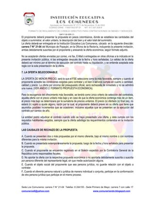 INSTITUCIÓN EDUCATIVA
LOS COMUNEROS
Aprobado por Resolución N° 2171 de Noviembre 13 de 2002
CODIGO DANE 119001002187-01 NIT: 817.001.928-8
FORMATO DE REGLAMENTO DE CONSEJO DIRECTIVO PARA CONTRATACIONES DE BIENES Y SERVICIOS
GAF-F-30-VER (1)
El proponente deberá presentar la propuesta en pesos colombianos, donde se establece las cantidades del
objeto a suministrar, el valor unitario, la descripción del bien y el valor total del suministro.
La oferta deberá ser entregada en la Institución Educativa Los Comuneros, ubicado en la siguiente dirección:
carrera 7 N° 21-04 del Municipio de Popayán, en la Oficina de la Rectoría, incluyendo la presente invitación,
ambas debidamente suscritas por el proponente y anexando la oferta económica, según formato adjunto.
No se aceptarán ofertas enviadas por correo, vía fax, E-Mail o entregadas en otras oficinas a la indicada en la
presente invitación pública, ni las entregadas después de la fecha y hora señaladas. La validez de la oferta
deberá ser mínimo por el término de ejecución del contrato hasta su liquidación, y se entiende aceptada esta
regla con la sola presentación de la oferta.
7. LA OFERTA SELECCIONABLE:
LA OFERTA DE MENOR PRECIO, será la que el FSE seleccione como la más favorable, siempre y cuando el
proponente acredite las condiciones exigidas para contratar y el bien o servicio cumpla en cuanto a cantidad,
calidad y precio. La oferta por encima del presupuesto oficial, será rechazada de inmediato y no se admitirá
una nueva. (VER ANEXO 2: FORMATO PROPUESTA ECONOMICA).
Para la escogencia del ofrecimiento más favorable, se tendrá como único criterio de selección del contratista,
aquella oferta con el precio unitario más bajo y en caso de que la oferta económica contenga más de un ítem,
el precio más bajo se determinara por la sumatoria de precios unitarios. El precio (s) ofertado (s) final (es), no
estará (n) sujeto a ajuste alguno, razón por la cual, el proponente deberá prever en su oferta que tiene que
asumirlos posibles incrementos que se ocasionen, inclusive aquellos que se presenten en la ejecución del
contrato por cambio de año.
La entidad podrá adjudicar el contrato cuando sólo se haya presentado una oferta, y ésta cumpla con los
requisitos habilitantes exigidos, siempre que la oferta satisfaga los requerimientos contenidos en la invitación
pública.
LAS CAUSALES DE RECHAZO DE LA PROPUESTA:
A. Cuando se presenten dos o más propuestas por el mismo oferente, bajo el mismo nombre o con nombres
diferentes para la misma invitación.
B. Cuando es presentada extemporáneamente la propuesta, luego de la fecha y hora señalada para presentar
la propuesta.
C. Cuando el proponente se encuentre registrado en el Boletín expedido por la Contraloría General de la
República como responsables fiscales.
D. No aportar la oferta con la respectiva propuesta económica o no aportarla debidamente suscrita o suscrita
por persona diferente del representante legal, sin que medie autorización alguna.
E. Cuando el objeto social del proponente que sea persona jurídica, no guarde relación con el objeto a
contratar.
F. Cuando el oferente persona natural o jurídica de manera individual o conjunta, participe en la conformación
de otra persona jurídica que participe en el mismo proceso.
Sede Los Comuneros: carrera 7 N° 21-04 Telefax: 8 244155 - Sede Primero de Mayo: carrera 7 con calle 17
comuneros6@yahoo.com www.comuneriando.blogspot.com
 