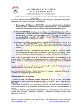 INSTITUCIÓN EDUCATIVA
LOS COMUNEROS
Aprobado por Resolución N° 2171 de Noviembre 13 de 2002
CODIGO DANE 119001002187-01 NIT: 817.001.928-8
FORMATO DE REGLAMENTO DE CONSEJO DIRECTIVO PARA CONTRATACIONES DE BIENES Y SERVICIOS
GAF-F-30-VER (1)
requisitos de Perfeccionamiento (Firma del Contrato) y ejecución (Aprobación de las Garantías del contrato si
se solicitaron más la expedición del Registro Presupuestal-RP).
 Forma de pago: El FSE pagará al CONTRATISTA el valor del contrato dentro de los dos (2) días
hábiles siguientes al cumplimiento de los requisitos de perfeccionamiento y ejecución del contrato y
presentación de la certificación de recibo a satisfacción por parte del supervisor del contrato.
 PARAGRAFO PRIMERO: Como requisitos para el pago, el contratista deberá acreditar el RUT y la
cancelación de los aportes parafiscales y la afiliación obligatoria y pago actualizado al sistema de
seguridad social, conforme al artículo 182 de la ley 100 de 1993, a ley 789 de 2002, el decreto 1703
de agosto 2 de 2002, la leyes 797 y 828 de 2003 y el decreto 510 de 2003, so pena de hacerse
acreedor a las sanciones establecidas en la misma.
 PARAGRAFO SEGUNDO: De conformidad con lo establecido en el parágrafo del artículo 17 de la
Ley 1150 de 2007, el CONTRATISTA, autoriza al FSE para compensar el valor por concepto de la
cláusula penal pecuniaria, de las sumas que resulten a su favor al momento de la liquidación del
contrato.
 PARAGRAFO TERCERO: Cuando no exista saldo a favor del CONTRATISTA, el Valor por concepto
de la cláusula penal pecuniaria se podrá hacer efectiva a través de la garantía constituida o el FSE
podrá acudir a cualquier medio contemplado por la ley para hacer efectivo el pago de la cláusula.
Multas En caso de incumplimiento parcial de las obligaciones adquiridas por el contratista en virtud del
presente contrato, el FSE podrá imponer multas diarias y sucesivas equivalentes al uno por mil del valor del
presente contrato, las cuales no podrán exceder, sumadas entre sí, el diez por ciento (10%) del valor total del
mismo.
Imposición de multas, sanciones y declaratorias de incumplimiento: El procedimiento utilizado para este caso
será el establecido en el artículo 86 de la Ley 1474 de 2011.
Supervisión del Contrato: El Rector o Director Rural ejercerán la vigilancia y coordinación del desarrollo y
cumplimiento del objeto y las obligaciones del contrato.
Obligaciones Generales del Contratista:
1. Cumplir con todas las obligaciones laborales establecidas en la Ley 100/1993 y sus decretos
reglamentarios, La Ley 789/2002-Artículo 50, los decretos Nos. 1703 de Agosto 2 de 2001 y 2400 de Octubre
25 de 2002.
2. Pagar todos los impuestos, tasas, contribuciones y similares, de índole Nacional, Departamental y
Municipal que se deriven de la propuesta y la ejecución del contrato, según las normas vigentes sobre la
materia.
3. Cumplir las obligaciones que se desprendan del contrato, la ley y la naturaleza del mismo, teniendo en
cuenta el objeto, la propuesta y esta invitación, sus anexos y la aceptación de la propuesta, los cuales forman
parte integral del Contrato.
Sede Los Comuneros: carrera 7 N° 21-04 Telefax: 8 244155 - Sede Primero de Mayo: carrera 7 con calle 17
comuneros6@yahoo.com www.comuneriando.blogspot.com
 