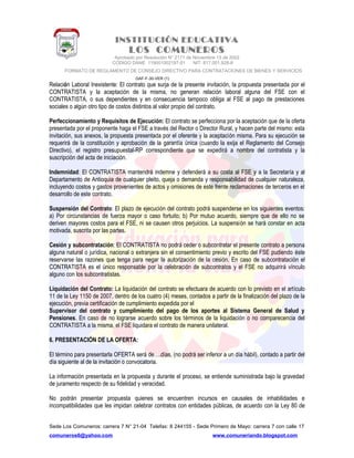 INSTITUCIÓN EDUCATIVA
LOS COMUNEROS
Aprobado por Resolución N° 2171 de Noviembre 13 de 2002
CODIGO DANE 119001002187-01 NIT: 817.001.928-8
FORMATO DE REGLAMENTO DE CONSEJO DIRECTIVO PARA CONTRATACIONES DE BIENES Y SERVICIOS
GAF-F-30-VER (1)
Relación Laboral Inexistente: El contrato que surja de la presente invitación, la propuesta presentada por el
CONTRATISTA y la aceptación de la misma, no generan relación laboral alguna del FSE con el
CONTRATISTA, o sus dependientes y en consecuencia tampoco obliga al FSE al pago de prestaciones
sociales o algún otro tipo de costos distintos al valor propio del contrato.
Perfeccionamiento y Requisitos de Ejecución: El contrato se perfecciona por la aceptación que de la oferta
presentada por el proponente haga el FSE a través del Rector o Director Rural, y hacen parte del mismo: esta
invitación, sus anexos, la propuesta presentada por el oferente y la aceptación misma. Para su ejecución se
requerirá de la constitución y aprobación de la garantía única (cuando la exija el Reglamento del Consejo
Directivo), el registro presupuestal-RP correspondiente que se expedirá a nombre del contratista y la
suscripción del acta de iniciación.
Indemnidad: El CONTRATISTA mantendrá indemne y defenderá a su costa al FSE y a la Secretaría y al
Departamento de Antioquia de cualquier pleito, queja o demanda y responsabilidad de cualquier naturaleza,
incluyendo costos y gastos provenientes de actos y omisiones de este frente reclamaciones de terceros en el
desarrollo de este contrato.
Suspensión del Contrato: El plazo de ejecución del contrato podrá suspenderse en los siguientes eventos:
a) Por circunstancias de fuerza mayor o caso fortuito; b) Por mutuo acuerdo, siempre que de ello no se
deriven mayores costos para el FSE, ni se causen otros perjuicios. La suspensión se hará constar en acta
motivada, suscrita por las partes.
Cesión y subcontratación: El CONTRATISTA no podrá ceder o subcontratar el presente contrato a persona
alguna natural o jurídica, nacional o extranjera sin el consentimiento previo y escrito del FSE pudiendo éste
reservarse las razones que tenga para negar la autorización de la cesión. En caso de subcontratación el
CONTRATISTA es el único responsable por la celebración de subcontratos y el FSE no adquirirá vínculo
alguno con los subcontratistas.
Liquidación del Contrato: La liquidación del contrato se efectuara de acuerdo con lo previsto en el artículo
11 de la Ley 1150 de 2007, dentro de los cuatro (4) meses, contados a partir de la finalización del plazo de la
ejecución, previa certificación de cumplimiento expedida por el
Supervisor del contrato y cumplimiento del pago de los aportes al Sistema General de Salud y
Pensiones. En caso de no lograrse acuerdo sobre los términos de la liquidación o no comparecencia del
CONTRATISTA a la misma, el FSE liquidara el contrato de manera unilateral.
6. PRESENTACIÓN DE LA OFERTA:
El término para presentarla OFERTA será de….días, (no podrá ser inferior a un día hábil), contado a partir del
día siguiente al de la invitación o convocatoria.
La información presentada en la propuesta y durante el proceso, se entiende suministrada bajo la gravedad
de juramento respecto de su fidelidad y veracidad.
No podrán presentar propuesta quienes se encuentren incursos en causales de inhabilidades e
incompatibilidades que les impidan celebrar contratos con entidades públicas, de acuerdo con la Ley 80 de
Sede Los Comuneros: carrera 7 N° 21-04 Telefax: 8 244155 - Sede Primero de Mayo: carrera 7 con calle 17
comuneros6@yahoo.com www.comuneriando.blogspot.com
 