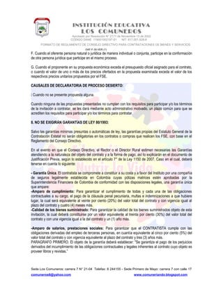 INSTITUCIÓN EDUCATIVA
LOS COMUNEROS
Aprobado por Resolución N° 2171 de Noviembre 13 de 2002
CODIGO DANE 119001002187-01 NIT: 817.001.928-8
FORMATO DE REGLAMENTO DE CONSEJO DIRECTIVO PARA CONTRATACIONES DE BIENES Y SERVICIOS
GAF-F-30-VER (1)
F. Cuando el oferente persona natural o jurídica de manera individual o conjunta, participe en la conformación
de otra persona jurídica que participe en el mismo proceso.
G. Cuando el proponente en su propuesta económica exceda el presupuesto oficial asignado para el contrato,
o cuando el valor de uno o más de los precios ofertados en la propuesta examinada exceda el valor de los
respectivos precios unitarios propuestos por el FSE.
CAUSALES DE DECLARATORIA DE PROCESO DESIERTO:
 Cuando no se presente propuesta alguna.
Cuando ninguna de las propuestas presentadas no cumplan con los requisitos para participar y/o los términos
de la invitación a contratar, se les dará mediante acto administrativo motivado, un plazo común para que se
acrediten los requisitos para participar y/o los términos para contratar.
8. NO SE EXIGIRÁN GARANTÍAS DE LEY 80/1993:
Salvo las garantías mínimas presuntas o automáticas de ley, las garantías propias del Estatuto General de la
Contratación Estatal no serán obligatorias en los contratos o compras que realicen los FSE, con base en el
Reglamento del Consejo Directivo.
En el evento en que el Consejo Directivo, el Rector o el Director Rural estimen necesarias las Garantías
atendiendo a la naturaleza del objeto del contrato y a la forma de pago, así lo explicarán en el documento de
Justificación Previa, según lo establecido en el artículo 7° de la Ley 1150 de 2007. Caso en el cual, deberá
tenerse en cuenta lo siguiente:
- Garantía Única. El contratista se compromete a constituir a su costa y a favor del Instituto por una compañía
de seguros legalmente establecida en Colombia cuyas pólizas matrices estén aprobadas por la
Superintendencia Financiera de Colombia de conformidad con las disposiciones legales, una garantía única
que ampare:
-Amparo de cumplimiento: Para garantizar el cumplimiento de todas y cada una de las obligaciones
contractuales a su cargo, el pago de la cláusula penal pecuniaria, multas e indemnizaciones a que hubiere
lugar, la cual será equivalente al veinte por ciento (20%) del valor total del contrato y con vigencia igual al
plazo del contrato y cuatro (4) meses más.
-Calidad de los bienes suministrado: Para garantizar la calidad de los bienes suministrados objeto de esta
invitación, la cual deberá constituirse por un valor equivalente al treinta por ciento (30%) del valor total del
contrato y con una vigencia igual a la del contrato y un (1) año más.
-Amparo de salarios, prestaciones sociales: Para garantizar que el CONTRATISTA cumpla con las
obligaciones derivadas del empleo de terceras personas, en cuantía equivalente al cinco por ciento (5%) del
valor total del contrato y con vigencia equivalente al plazo del contrato y tres (3) años más.
PARAGRAFO PRIMERO. El objeto de la garantía deberá establecer: "Se garantiza el pago de los perjuicios
derivados del incumplimiento de las obligaciones contractuales y legales inherentes al contrato cuyo objeto es
proveer libros y revistas.”
Sede Los Comuneros: carrera 7 N° 21-04 Telefax: 8 244155 - Sede Primero de Mayo: carrera 7 con calle 17
comuneros6@yahoo.com www.comuneriando.blogspot.com
 