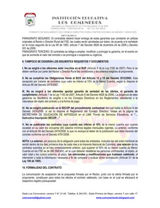 INSTITUCIÓN EDUCATIVA
LOS COMUNEROS
Aprobado por Resolución N° 2171 de Noviembre 13 de 2002
CODIGO DANE 119001002187-01 NIT: 817.001.928-8
FORMATO DE REGLAMENTO DE CONSEJO DIRECTIVO PARA CONTRATACIONES DE BIENES Y SERVICIOS
GAF-F-30-VER (1)
PARAGRAFO SEGUNDO. El contratista deberá hacer entrega de estas garantías que constarán en pólizas
originales al Rector o Director Rural del FSE, las cuales serán aprobadas por éstos, de acuerdo a lo señalado
en el inciso segundo de la Ley 80 de 1993, articulo 7 del Decreto 4828 de diciembre 24 de 2008 y Decreto
931 de 2009.
PARAGRAFO TERCERO. El contratista se obliga a ampliar, modificar y prorrogar la garantía, en el evento en
que se aumente el valor del contrato o se prorrogue o suspenda su vigencia.
9. TAMPOCO SE EXIGIRÁN LOS SIGUIENTES REQUISITOS Y DOCUMENTOS:
I. No se exigirá a los oferentes estar inscritos en el RUP (Artículo 6 de la Ley 1150 de 2007). Pero sí se
deben verificar por parte del Rector o Director Rural las condiciones y documentos exigidos al proponente.
II. No se cumplirán las Obligaciones frente al SICE del Artículo 13 y 15 del Decreto 3512/2003. Esta
excepción por tratarse de contratos cuyo valor es inferior al 10% de la Menor Cuantía, según lo dispone el
Artículo 86 del Decreto 2474/2007.
III. No se exigirá a los oferentes aportar garantía de seriedad de las ofertas, ni garantía de
cumplimiento (Artículo 7 de la Ley 1150 de 2007, Articulo 8 del Decreto 4828 de 2009). La exigencia de tales
garantías es facultativa de exigirla o no los Consejos Directivos en los Reglamentos, atendiendo a la
naturaleza del objeto del contrato y a la forma de pago.
IV. No se exigirá publicación en el SECOP del procedimiento contractual del cual habla el Artículo 8 del
Decreto 2474/2008, si así lo dispone el Reglamento del Consejo Directivo. Véase en la página de
SECRETARÍA DE EDUCACIÓN DE ANTIOQUIA en el LINK “Fondo de Servicios Educativos, el “…
Instructivo Inscripción SECOP…”
V. No se publicarán los contratos cuya cuantía sea inferior al 10% de la menor cuantía aun cuando
excedan en su valor los cincuenta (50) salarios mínimos legales mensuales vigentes. Lo anterior, conforme
con el Artículo 84 del Decreto 2474/2008, lo que no excluye el deber de la publicación que debe hacerse del
contrato conforme con el Decreto 4791/2008.
NOTA: Lo anterior, sin perjuicio de la obligación para todas las entidades, incluidas las del orden territorial de
remitir dentro de los diez primeros días de cada mes a la Imprenta Nacional de Colombia, una relación de los
contratos suscritos en el mes inmediatamente anterior, que superen el 50% de su menor cuantía (la Menor
Cuantía en los FSE es de 280 SMLMV), en la cual deberán detallarse las personas contratantes, el objeto, el
valor total y los costos unitarios, el plazo, los adicionales y modificaciones que hubiesen celebrado, el
interventor y toda la información necesaria a fin de comparar y evaluar dicha contratación (Artículo 61 de la
Ley 190 de 1995).
10. FORMALIDAD DEL CONTRATO:
La comunicación de aceptación de la propuesta firmada por el Rector, junto con la oferta firmada por el
proponente, constituyen para todos los efectos el contrato celebrado, con base en el cual se efectuará el
respectivo registro presupuestal.
Sede Los Comuneros: carrera 7 N° 21-04 Telefax: 8 244155 - Sede Primero de Mayo: carrera 7 con calle 17
comuneros6@yahoo.com www.comuneriando.blogspot.com
 