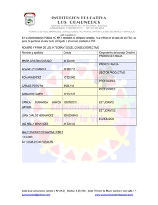 INSTITUCIÓN EDUCATIVA
LOS COMUNEROS
Aprobado por Resolución N° 2171 de Noviembre 13 de 2002
CODIGO DANE 119001002187-01 NIT: 817.001.928-8
FORMATO DE REGLAMENTO DE CONSEJO DIRECTIVO PARA CONTRATACIONES DE BIENES Y SERVICIOS
GAF-F-30-VER (1)
En la Administración Pública NO HAY contratos ni compras verbales, ni a crédito en el caso de los FSE, so
pena de perderse el valor de lo entregado o el servicio prestado al FSE.
NOMBRE Y FIRMA DE LOS INTEGRANTES DEL CONSEJO DIRECTIVO
Nombres y apellidos Cedula Cargo dentro del consejo Directivo
MARIA CRISTINA DORADO 34’638.991
PADRES DE FAMILIA
ADA NELLY CHANCHI 36’288.751
PADRES FAMILIA
ROMAN MENDEZ 10’520.000
SECTOR PRODUCTIVO
CARLOS PERAFAN 4’626.148
PROFESORES
ARMANDO CAMPO 10’532.511
PROFESORES
CAMILA FERNANDA HOYOS
GAVIRIA
1002792010 ESTUDIANTE
JUAN CARLOS HERNANDEZ 95052508445
ESTUDIANTES
LUZ NELLY BENAVIDES 34’538.403
EGRESADOS
WALTER AUGUSTO GAVIRIA GÓMEZ
RECTOR
Cc 10’538.215 de POPAYÁN
Sede Los Comuneros: carrera 7 N° 21-04 Telefax: 8 244155 - Sede Primero de Mayo: carrera 7 con calle 17
comuneros6@yahoo.com www.comuneriando.blogspot.com
 