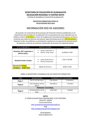 SECRETARÍA DE EDUCACIÓN DE GUANAJUATO
DELEGACIÓN REGIONAL IV CENTRO OESTE
CENTRO DE DESARROLLO EDUCATIVO GUANAJUATO
TRAYECTOS FORMATIVOS ETAPA 23
CICLO ESCOLAR 2013-2014

INFORMACIÓN RED DE ASESORES
De acuerdo a la convocatoria de los procesos de Formación Continua establecidos en los
lineamientos para la Etapa 23, la publicación de la convocatoria de cursos ofertados por los
CEDES se emite el 17 de Enero, a través de la página de la Secretaría de Educación y se hace la
invitación para todos los docentes que quieran seguir formando parte de la RED de asesores o
integrarse a ella, nos confirmen su participación y asistencia a la capacitación para formación
de asesores y selección de trayectos a desarrollar de acuerdo a las siguientes fechas.
SI TU FUNCIÓN ES

ASISTES LOS DÍAS

Directivo, ATP, supervisor o
jefe de sector.

Docente Frente a Grupo
Docente de Tiempo
Completo o Doble Plaza

HORARIOS

Jueves 23 de Enero y
Viernes 24 de Enero

Jueves 23 de Enero y
Viernes 24 de Enero
Sábado 25 de Enero

de 08:00 A 13:00

2:00 A 7:00 PM

08:00 a 15:00

SOBRE LA INSCRIPCIÓN Y DESARROLLO DE LOS TRAYECTOS FORMATIVOS
FASE

INSCRIPCIONES

Fase 1

Del 27 al 31 de Enero

1 de Febrero

DESARROLLO DE LAS SESIONES
8 de Marzo

Fase 2

Del 3 de Marzo al 8 de
Marzo

8 de Marzo

5 de Abril

Fase 3

Del 28 de Abril al 12 de
Mayo

PERIODO VACIONAL
28 de Abril

NOTA:
SI TIENEN ALGUNA DUDA COMUNICARSE A LOS TELÉFONOS
7341674 Y 109204
Correo electrónico
cede_guanajuato@seg.guanajuato.gob.mx
Blog
http://cedeguanajuato1107.blogspot.mx/
ATENTAMENTE
CEDE GUANAJUATO

12 Mayo

 