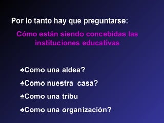 Por lo tanto hay que preguntarse:
 Cómo están siendo concebidas las
     instituciones educativas


  ♠Como una aldea?
  ♠Como nuestra casa?
  ♠Como una tribu
  ♠Como una organización?
 