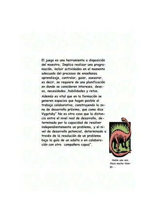El juego es una herramienta a disposición
del maestro. Implica realizar una progra-
mación, incluir actividades en el momento
adecuado del procesos de enseñanza
aprendizaje, controlar, guiar, asesorar,
es decir, se requiere de una planificación
en donde se consideren intereses, dese-
os, necesidades ,habilidades y retos.
Además es vital que en la formación se
generen espacios que hagan posible el
trabajo colaborativo, construyendo la zo-
na de desarrollo próximo, que como dice
Vygotsky” No es otra cosa que la distan-
cia entre el nivel real de desarrollo, de-
terminado por la capacidad de resolver
independientemente un problema, y el ni-
vel de desarrollo potencial, determinado a
través de la resolución de un problema
bajo la guía de un adulto o en colabora-
ción con otro compañero capaz”.



                                               Había una vez…
                                             Hace mucho tiem-
                                             po...
 