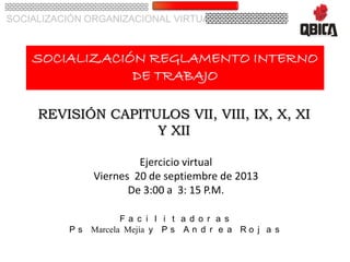 SOCIALIZACIÓN ORGANIZACIONAL VIRTUAL
SOCIALIZACIÓN REGLAMENTO INTERNO
DE TRABAJO
REVISIÓN CAPITULOS VII, VIII, IX, X, XI
Y XII
F a c i l i t a d o r a s
P s Marcela Mejía y P s A n d r e a R o j a s
Ejercicio virtual
Viernes 20 de septiembre de 2013
De 3:00 a 3: 15 P.M.
 