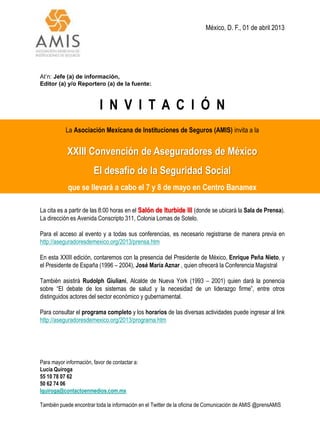 México, D. F., 01 de abril 2013




At’n: Jefe (a) de información,
Editor (a) y/o Reportero (a) de la fuente:



                           I N V I T A C I Ó N
           La Asociación Mexicana de Instituciones de Seguros (AMIS) invita a la


            XXIII Convención de Aseguradores de México
                        El desafío de la Seguridad Social
            que se llevará a cabo el 7 y 8 de mayo en Centro Banamex

La cita es a partir de las 8:00 horas en el Salón de Iturbide III (donde se ubicará la Sala de Prensa).
La dirección es Avenida Conscripto 311, Colonia Lomas de Sotelo.

Para el acceso al evento y a todas sus conferencias, es necesario registrarse de manera previa en
http://aseguradoresdemexico.org/2013/prensa.htm

En esta XXIII edición, contaremos con la presencia del Presidente de México, Enrique Peña Nieto, y
el Presidente de España (1996 – 2004), José María Aznar , quien ofrecerá la Conferencia Magistral

También asistirá Rudolph Giuliani, Alcalde de Nueva York (1993 – 2001) quien dará la ponencia
sobre “El debate de los sistemas de salud y la necesidad de un liderazgo firme”, entre otros
distinguidos actores del sector económico y gubernamental.

Para consultar el programa completo y los horarios de las diversas actividades puede ingresar al link
http://aseguradoresdemexico.org/2013/programa.htm




Para mayor información, favor de contactar a:
Lucía Quiroga
55 10 78 07 62
50 62 74 06
lquiroga@contactoenmedios.com.mx

También puede encontrar toda la información en el Twitter de la oficina de Comunicación de AMIS @prensAMIS
 