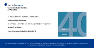 EL PRESIDENT DEL PORT DE TARRAGONA

    Josep Andreu i Figueras

    es complau a convidar-vos a la inauguració de l’exposició

    40 SALÓ DE MAIG

    organitzada per la Galeria ANQUIN’S




L’acte tindrà lloc el dia 9 d’agost de 2012, a les 20.00 hores, al Tinglado 2 del Moll de Costa del Port de Tarragona (passeig de l’Escullera, s/n).
                                          L’exposició romandrà oberta fins al dia 9 de setembre de 2012
 