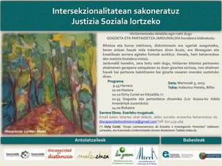 Intersekzionalitatean sakoneratuz
Justizia Soziala lortzeko
Programa
9.45 Harrera
10.00 Hasiera
10.10 Ochy Curiel-en hitzaldia (*)
10.55 Gogoeta eta partaidetza dinamika (Lur Gozoa-ko Adela
Innerárityk zuzenduta)
14.00 Bukaera
(*) Ochy Curiel, “Grupo Latinoamericano de Estudios e Investigación Feminista” taldearen
sortzailea, eta Kolonbiako Unibertsitateko Genero Ikasketaren Taldeko kidea da.
Data: Martxoak 5, 2015
Tokia: Indautxu Hotela, Bilbo
Sarrera librea. Eserleku mugatuak.
Email baten bitartez ahal delarik, aldez aurreko erreserba beharrezkoa da.
discapacidadsindistancia@gmail.comTelf. 627.459.469
Antolatzaileak Babesleak
Hiritarrentzako deialdia egin nahi dugu
GOGOETA ETA PARTAIDETZA JARDUNALDIA honakora bideratuta:
Bihotza eta burua irekitzera, diskriminazio era ugariak ezagutzeko,
beren artean hauek nola indartzen diren ikusiz, era libreagoan eta
kreatiboan aurrera egiteko funtsak aurkituz. Honela, hain beharrezkoa
den Justizia Sozialera iristsiz.
Jardunaldi honekin, zera lortu nahi dugu, hiritarren bitartez pertsonen
ahalmenen garapena oztopatzen ez duen gizartea sortzea, non ahalmen
hauek bai pertsona bakoitzaren bai gizarte osoaren onerako sustatuko
diren.
Margolana: Carmen Masiá
 