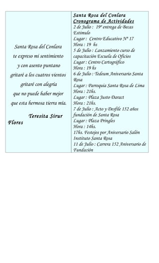 Santa Rosa del Conlara
Cronograma de Actividades
2 de Julio : 19º entrega de Becas
Estimulo
Lugar : Centro Educativo Nº 17
Santa Rosa del Conlara Hora : 19 hs
5 de Julio : Lanzamiento curso de
te expreso mi sentimiento capacitación Escuela de Oficios
Lugar : Centro Cartográfico
y con asento puntano Hora : 19 hs
gritaré a los cuatros vientos 6 de Julio : Tedeum Aniversario Santa
Rosa
gritaré con alegría Lugar : Parroquia Santa Rosa de Lima
que no puede haber mejor Hora : 21hs.
Lugar : Plaza Justo Daract
que esta hermosa tierra mía. Hora : 21hs.
7 de Julio : Acto y Desfile 152 años
Teresita Sirur fundación de Santa Rosa
Flores Lugar : Plaza Pringles
Hora : 14hs.
17hs. Festejos por Aniversario Salón
Instituto Santa Rosa
11 de Julio : Carrera 152 Aniversario de
Fundación