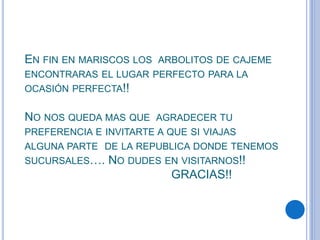 EN FIN EN MARISCOS LOS ARBOLITOS DE CAJEME
ENCONTRARAS EL LUGAR PERFECTO PARA LA
OCASIÓN PERFECTA!!
NO NOS QUEDA MAS QUE AGRADECER TU
PREFERENCIA E INVITARTE A QUE SI VIAJAS
ALGUNA PARTE DE LA REPUBLICA DONDE TENEMOS
SUCURSALES…. NO DUDES EN VISITARNOS!!
GRACIAS!!
 