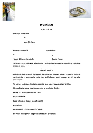 INVITACION 
NUESTRA BODA 
Mauricio Salamanca 
Y 
Ana Gil Mata 
Claudio salamanca Adolfo Mata 
Y y 
María Gillerma Hernández Sabina Torres 
Tienen el honor de invitar a familiares y amistades al enlace matrimonial de nuestros queridos hijos. 
Mauricio y Ana gil 
Debido al amor que nos une hemos decidido unir nuestras vidas y reafirmar nuestro sentimiento y compromiso ante dios uniéndonos como esposos en el sagrado matrimonio. 
Tú formas parte de este día tan especial para nosotros y nuestras familias. 
No puedes decir que no primeramente la bendición de dios 
FECHA: 15 DE NOVIEMBRE DE 2014 
Hora: 09:00PM 
Lugar iglesia de dios de la profecía 303 
Av. vallejo 
Lo invitamos a usted: Francisco Agilar 
No faltes anticipamos las gracias a todos los presentes  