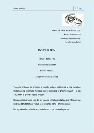 María & Alejandro. 2014. 
México D.F, a 2 de Septiembre del 2014. 
Nombre de los padrinos 
Juan Lujan Martínez Orozco. 
Jenny Gonzales Cortez 
INVITACION. 
Nombre de la novia. 
María Cortes Guzmán 
Nombre del novio. 
Alejandro Pérez Castillo. 
Tenemos el honor de invitarlos a nuestro enlace matrimonial y nos complace invitarles a la ceremonia religiosa que se celebrara el próximo 9/29/2014 a las 1:10PM en la Iglecia Sagrado corazon 
Después celebraremos este día tan especial en la hacienda San Juan Romero que será una comida familiar ya que se le invitara a Tania Perez Rodriguez 
Les agradeceríamos bastante que contaran con su presencia gracias. 
 