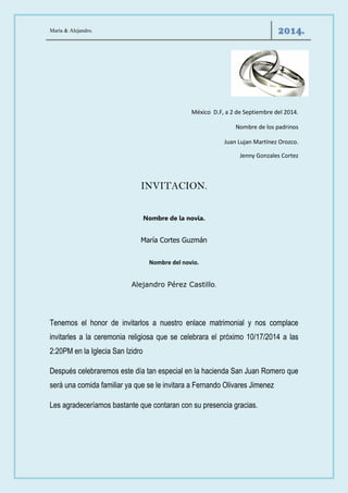 María & Alejandro. 2014. 
México D.F, a 2 de Septiembre del 2014. 
Nombre de los padrinos 
Juan Lujan Martínez Orozco. 
Jenny Gonzales Cortez 
INVITACION. 
Nombre de la novia. 
María Cortes Guzmán 
Nombre del novio. 
Alejandro Pérez Castillo. 
Tenemos el honor de invitarlos a nuestro enlace matrimonial y nos complace invitarles a la ceremonia religiosa que se celebrara el próximo 10/17/2014 a las 2:20PM en la Iglecia San Izidro 
Después celebraremos este día tan especial en la hacienda San Juan Romero que será una comida familiar ya que se le invitara a Fernando Olivares Jimenez 
Les agradeceríamos bastante que contaran con su presencia gracias. 
 