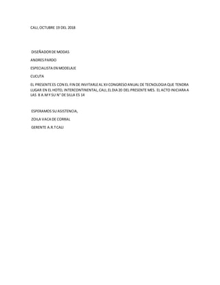 CALI,OCTUBRE 19 DEL 2018
DISEÑADORDE MODAS
ANDRESPARDO
ESPECIALISTA EN MODELAJE
CUCUTA
EL PRESENTEES CON EL FIN DE INVITARLEAL XIICONGRESOANUAL DE TECNOLOGIA QUE TENDRA
LUGAR EN EL HOTEL INTERCONTINENTAL,CALI,ELDIA 20 DEL PRESENTE MES. EL ACTO INICIARA A
LAS 8 A.MY SU N° DE SILLA ES 14
ESPERAMOS SU ASISTENCIA,
ZOILA VACA DE CORRAL
GERENTE A.R.TCALI
 