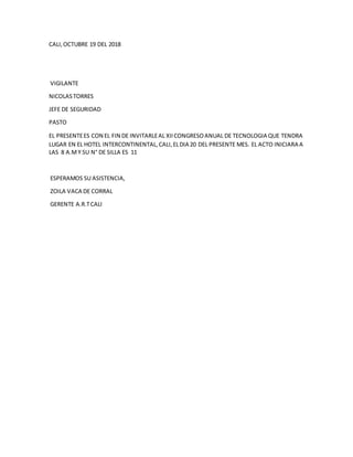 CALI,OCTUBRE 19 DEL 2018
VIGILANTE
NICOLASTORRES
JEFE DE SEGURIDAD
PASTO
EL PRESENTEES CON EL FIN DE INVITARLEAL XIICONGRESOANUAL DE TECNOLOGIA QUE TENDRA
LUGAR EN EL HOTEL INTERCONTINENTAL,CALI,ELDIA 20 DEL PRESENTE MES. EL ACTO INICIARA A
LAS 8 A.MY SU N° DE SILLA ES 11
ESPERAMOS SU ASISTENCIA,
ZOILA VACA DE CORRAL
GERENTE A.R.TCALI
 