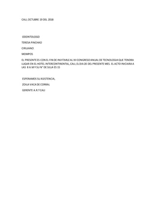 CALI,OCTUBRE 19 DEL 2018
ODONTOLOGO
TERESA PINCHAO
CIRUJANO
MOMPOS
EL PRESENTEES CON EL FIN DE INVITARLEAL XIICONGRESOANUAL DE TECNOLOGIA QUE TENDRA
LUGAR EN EL HOTEL INTERCONTINENTAL,CALI,ELDIA 20 DEL PRESENTE MES. EL ACTO INICIARA A
LAS 8 A.MY SU N° DE SILLA ES 15
ESPERAMOS SU ASISTENCIA,
ZOILA VACA DE CORRAL
GERENTE A.R.TCALI
 
