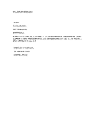 CALI,OCTUBRE 19 DEL 2018
MUSICO
ISABELLA BUENDIA
GEFE DE LA BANDA
BARRANQUILLA
EL PRESENTEES CON EL FIN DE INVITARLEAL XIICONGRESOANUAL DE TECNOLOGIA QUE TENDRA
LUGAR EN EL HOTEL INTERCONTINENTAL,CALI,ELDIA 20 DEL PRESENTE MES. EL ACTO INICIARA A
LAS 8 A.MY SU N° DE SILLA ES 9
ESPERAMOS SU ASISTENCIA,
ZOILA VACA DE CORRAL
GERENTE A.R.TCALI
 