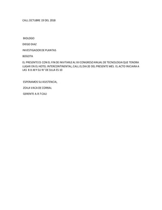 CALI,OCTUBRE 19 DEL 2018
BIOLOGO
DIEGO DIAZ
INVESTIGADORDE PLANTAS
BOGOTA
EL PRESENTEES CON EL FIN DE INVITARLEAL XIICONGRESOANUAL DE TECNOLOGIA QUE TENDRA
LUGAR EN EL HOTEL INTERCONTINENTAL,CALI,ELDIA 20 DEL PRESENTE MES. EL ACTO INICIARA A
LAS 8 A.MY SU N° DE SILLA ES 10
ESPERAMOS SU ASISTENCIA,
ZOILA VACA DE CORRAL
GERENTE A.R.TCALI
 