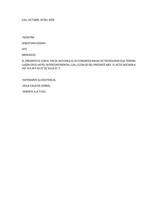 CALI,OCTUBRE 19 DEL 2018
PEDIATRA
SEBASTIAN LOZANO
JEFE
MANIZALES
EL PRESENTEES CON EL FIN DE INVITARLEAL XIICONGRESOANUAL DE TECNOLOGIA QUE TENDRA
LUGAR EN EL HOTEL INTERCONTINENTAL,CALI,ELDIA 20 DEL PRESENTE MES. EL ACTO INICIARA A
LAS 8 A.MY SU N° DE SILLA ES 2
ESPERAMOS SU ASISTENCIA,
ZOILA VACA DE CORRAL
GERENTE A.R.TCALI
 