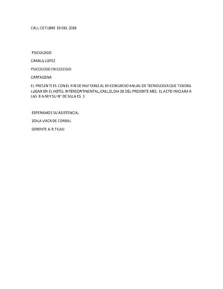 CALI,OCTUBRE 19 DEL 2018
PSICOLOGO
CAMILA LOPEZ
PSICOLOGOEN COLEGIO
CARTAGENA
EL PRESENTEES CON EL FIN DE INVITARLEAL XIICONGRESOANUAL DE TECNOLOGIA QUE TENDRA
LUGAR EN EL HOTEL INTERCONTINENTAL,CALI,ELDIA 20 DEL PRESENTE MES. EL ACTO INICIARA A
LAS 8 A.MY SU N° DE SILLA ES 3
ESPERAMOS SU ASISTENCIA,
ZOILA VACA DE CORRAL
GERENTE A.R.TCALI
 