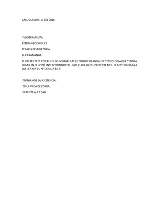 CALI,OCTUBRE 19 DEL 2018
FISIOTERAPEUTA
ESTEBAN RODRIGUES
TERAPIA RESPIRATORIA
BUCARAMANGA
EL PRESENTEES CON EL FIN DE INVITARLEAL XIICONGRESOANUAL DE TECNOLOGIA QUE TENDRA
LUGAR EN EL HOTEL INTERCONTINENTAL,CALI,ELDIA 20 DEL PRESENTE MES. EL ACTO INICIARA A
LAS 8 A.MY SU N° DE SILLA ES 5
ESPERAMOS SU ASISTENCIA,
ZOILA VACA DE CORRAL
GERENTE A.R.TCALI
 
