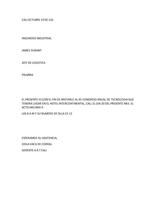 CALI OCTUBRE 19 DE 210
INGENIERO INDUSTRIAL
JAMES DURANT
JEFE DE LOGISTICA
PALMIRA
EL PRESENTE ES CON EL FIN DE INVITARLE AL XII CONGRESO ANUAL DE TECNOLOGIA QUE
TENDRA LUGAR EN EL HOTEL INTERCONTINENTAL, CALI, EL DIA 20 DEL PRESENTE MES. EL
ACTO INICIARA A
LAS 8 A.M Y SU NUMERO DE SILLA ES 12
ESPERAMOS SU ASISTENCIA,
ZOILA VACA DE CORRAL
GERENTE A.R.T CALI
 