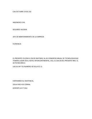 CALI OCTUBRE 19 DE 210
INGENIERO CIVIL
SEGUNDO ALEGRIA
JEFE DE MANTENIMIENTO DE LA EMPRESA
FLORENCIA
EL PRESENTE ES CON EL FIN DE INVITARLE AL XII CONGRESO ANUAL DE TECNOLOGIA QUE
TENDRA LUGAR EN EL HOTEL INTERCONTINENTAL, CALI, EL DIA 20 DEL PRESENTE MES. EL
ACTO INICIARA A
LAS 8 A.M Y SU NUMERO DE SILLA ES 11
ESPERAMOS SU ASISTENCIA,
ZOILA VACA DE CORRAL
GERENTE A.R.T CALI
 