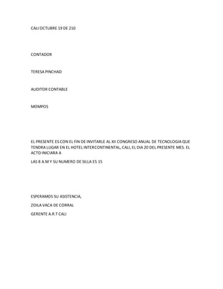 CALI OCTUBRE 19 DE 210
CONTADOR
TERESA PINCHAO
AUDITOR CONTABLE
MOMPOS
EL PRESENTE ES CON EL FIN DE INVITARLE AL XII CONGRESO ANUAL DE TECNOLOGIA QUE
TENDRA LUGAR EN EL HOTEL INTERCONTINENTAL, CALI, EL DIA 20 DEL PRESENTE MES. EL
ACTO INICIARA A
LAS 8 A.M Y SU NUMERO DE SILLA ES 15
ESPERAMOS SU ASISTENCIA,
ZOILA VACA DE CORRAL
GERENTE A.R.T CALI
 