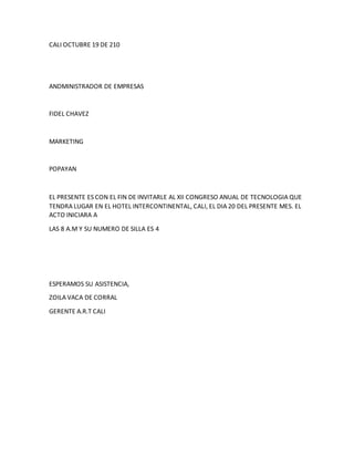 CALI OCTUBRE 19 DE 210
ANDMINISTRADOR DE EMPRESAS
FIDEL CHAVEZ
MARKETING
POPAYAN
EL PRESENTE ES CON EL FIN DE INVITARLE AL XII CONGRESO ANUAL DE TECNOLOGIA QUE
TENDRA LUGAR EN EL HOTEL INTERCONTINENTAL, CALI, EL DIA 20 DEL PRESENTE MES. EL
ACTO INICIARA A
LAS 8 A.M Y SU NUMERO DE SILLA ES 4
ESPERAMOS SU ASISTENCIA,
ZOILA VACA DE CORRAL
GERENTE A.R.T CALI
 