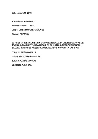 Cali, octubre 19 2019
Tratamiento: ABOGADO
Nombre: CAMILO ORTIZ
Cargo: DIRECTOR OPERACIONES
Ciudad: POPAYAN
EL PRESENTE ES CON EL FIN DE INVITARLE AL Xll CONGRESO ANUAL DE
TECNOLOGIA QUE TENDRA LUGAR EN EL HOTEL INTERCONTINENTAL,
CALI, EL DIA 20 DEL PRESENTA MES. EL ACTO INICIARA A LAS 8 A.M
Y SU N° DE SILLA ES 16
ESPERAMOS SU ASISTENCIA,
ZOILA VACA DE CORRAL
GERENTE A.R.T CALI
 