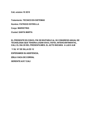 Cali, octubre 19 2019
Tratamiento: TECNICO EN SISTEMAS
Nombre: PATRICIO ESTRELLA
Cargo: MARKETING
Ciudad: SANTA MARTA
EL PRESENTE ES CON EL FIN DE INVITARLE AL Xll CONGRESO ANUAL DE
TECNOLOGIA QUE TENDRA LUGAR EN EL HOTEL INTERCONTINENTAL,
CALI, EL DIA 20 DEL PRESENTA MES. EL ACTO INICIARA A LAS 8 A.M
Y SU N° DE SILLA ES 12
ESPERAMOS SU ASISTENCIA,
ZOILA VACA DE CORRAL
GERENTE A.R.T CALI
 