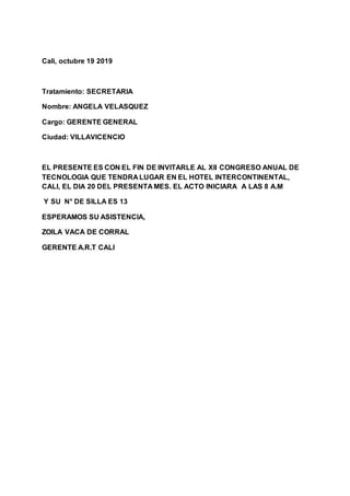 Cali, octubre 19 2019
Tratamiento: SECRETARIA
Nombre: ANGELA VELASQUEZ
Cargo: GERENTE GENERAL
Ciudad: VILLAVICENCIO
EL PRESENTE ES CON EL FIN DE INVITARLE AL Xll CONGRESO ANUAL DE
TECNOLOGIA QUE TENDRA LUGAR EN EL HOTEL INTERCONTINENTAL,
CALI, EL DIA 20 DEL PRESENTA MES. EL ACTO INICIARA A LAS 8 A.M
Y SU N° DE SILLA ES 13
ESPERAMOS SU ASISTENCIA,
ZOILA VACA DE CORRAL
GERENTE A.R.T CALI
 