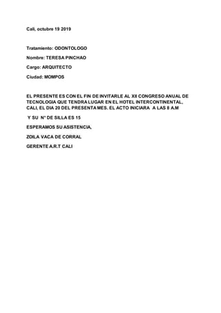 Cali, octubre 19 2019
Tratamiento: ODONTOLOGO
Nombre: TERESA PINCHAO
Cargo: ARQUITECTO
Ciudad: MOMPOS
EL PRESENTE ES CON EL FIN DE INVITARLE AL Xll CONGRESO ANUAL DE
TECNOLOGIA QUE TENDRA LUGAR EN EL HOTEL INTERCONTINENTAL,
CALI, EL DIA 20 DEL PRESENTA MES. EL ACTO INICIARA A LAS 8 A.M
Y SU N° DE SILLA ES 15
ESPERAMOS SU ASISTENCIA,
ZOILA VACA DE CORRAL
GERENTE A.R.T CALI
 