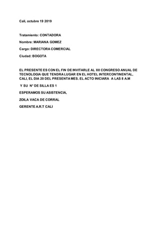 Cali, octubre 19 2019
Tratamiento: CONTADORA
Nombre: MARIANA GOMEZ
Cargo: DIRECTORA COMERCIAL
Ciudad: BOGOTA
EL PRESENTE ES CON EL FIN DE INVITARLE AL Xll CONGRESO ANUAL DE
TECNOLOGIA QUE TENDRA LUGAR EN EL HOTEL INTERCONTINENTAL,
CALI, EL DIA 20 DEL PRESENTA MES. EL ACTO INICIARA A LAS 8 A.M
Y SU N° DE SILLA ES 1
ESPERAMOS SU ASISTENCIA,
ZOILA VACA DE CORRAL
GERENTE A.R.T CALI
 