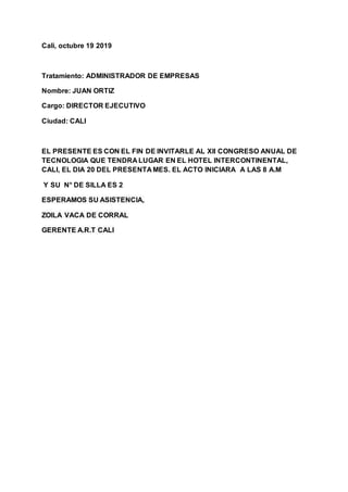 Cali, octubre 19 2019
Tratamiento: ADMINISTRADOR DE EMPRESAS
Nombre: JUAN ORTIZ
Cargo: DIRECTOR EJECUTIVO
Ciudad: CALI
EL PRESENTE ES CON EL FIN DE INVITARLE AL Xll CONGRESO ANUAL DE
TECNOLOGIA QUE TENDRA LUGAR EN EL HOTEL INTERCONTINENTAL,
CALI, EL DIA 20 DEL PRESENTA MES. EL ACTO INICIARA A LAS 8 A.M
Y SU N° DE SILLA ES 2
ESPERAMOS SU ASISTENCIA,
ZOILA VACA DE CORRAL
GERENTE A.R.T CALI
 