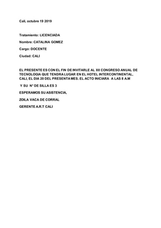 Cali, octubre 19 2019
Tratamiento: LICENCIADA
Nombre: CATALINA GOMEZ
Cargo: DOCENTE
Ciudad: CALI
EL PRESENTE ES CON EL FIN DE INVITARLE AL Xll CONGRESO ANUAL DE
TECNOLOGIA QUE TENDRA LUGAR EN EL HOTEL INTERCONTINENTAL,
CALI, EL DIA 20 DEL PRESENTA MES. EL ACTO INICIARA A LAS 8 A.M
Y SU N° DE SILLA ES 3
ESPERAMOS SU ASISTENCIA,
ZOILA VACA DE CORRAL
GERENTE A.R.T CALI
 