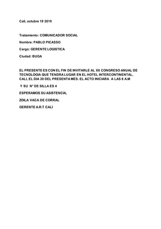 Cali, octubre 19 2019
Tratamiento: COMUNICADOR SOCIAL
Nombre: PABLO PICASSO
Cargo: GERENTE LOGISTICA
Ciudad: BUGA
EL PRESENTE ES CON EL FIN DE INVITARLE AL Xll CONGRESO ANUAL DE
TECNOLOGIA QUE TENDRA LUGAR EN EL HOTEL INTERCONTINENTAL,
CALI, EL DIA 20 DEL PRESENTA MES. EL ACTO INICIARA A LAS 8 A.M
Y SU N° DE SILLA ES 4
ESPERAMOS SU ASISTENCIA,
ZOILA VACA DE CORRAL
GERENTE A.R.T CALI
 