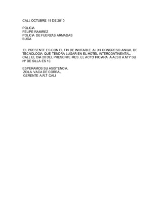 CALI, OCTUBRE 19 DE 2010
POLICIA
FELIPE RAMIREZ
POLICIA DE FUERZAS ARMADAS
BUGA
EL PRESENTE ES CON EL FIN DE INVITARLE AL XII CONGRESO ANUAL DE
TECNOLOGIA QUE TENDRA LUGAR EN EL HOTEL INTERCONTINENTAL,
CALI, EL DIA 20 DEL PRESENTE MES. EL ACTO INICIARA A ALS 8 A.M Y SU
Nº DE SILLA ES 10.
ESPERAMOS SU ASISTENCIA,
ZOILA VACA DE CORRAL
GERENTE A.R.T CALI
 