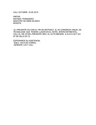 CALI, OCTUBRE 19 DE 2010
PINTOR
MATHIAS FERNANDEZ
MAESTRO DE OBRA BLANCA
BOGOTA
EL PRESENTE ES CON EL FIN DE INVITARLE AL XII CONGRESO ANUAL DE
TECNOLOGIA QUE TENDRA LUGAR EN EL HOTEL INTERCONTINENTAL,
CALI, EL DIA 20 DEL PRESENTE MES. EL ACTO INICIARA A ALS 8 A.M Y SU
Nº DE SILLA ES 12.
ESPERAMOS SU ASISTENCIA,
ZOILA VACA DE CORRAL
GERENTE A.R.T CALI
 