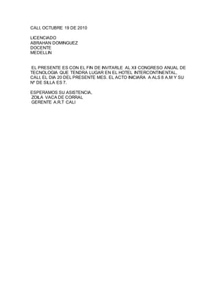 CALI, OCTUBRE 19 DE 2010
LICENCIADO
ABRAHAN DOMINGUEZ
DOCENTE
MEDELLIN
EL PRESENTE ES CON EL FIN DE INVITARLE AL XII CONGRESO ANUAL DE
TECNOLOGIA QUE TENDRA LUGAR EN EL HOTEL INTERCONTINENTAL,
CALI, EL DIA 20 DEL PRESENTE MES. EL ACTO INICIARA A ALS 8 A.M Y SU
Nº DE SILLA ES 7.
ESPERAMOS SU ASISTENCIA,
ZOILA VACA DE CORRAL
GERENTE A.R.T CALI
 