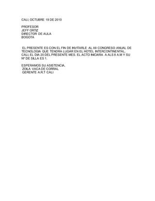 CALI, OCTUBRE 19 DE 2010
PROFESOR
JEFF ORTIZ
DIRECTOR DE AULA
BOGOTA
EL PRESENTE ES CON EL FIN DE INVITARLE AL XII CONGRESO ANUAL DE
TECNOLOGIA QUE TENDRA LUGAR EN EL HOTEL INTERCONTINENTAL,
CALI, EL DIA 20 DEL PRESENTE MES. EL ACTO INICIARA A ALS 8 A.M Y SU
Nº DE SILLA ES 1.
ESPERAMOS SU ASISTENCIA,
ZOILA VACA DE CORRAL
GERENTE A.R.T CALI
 